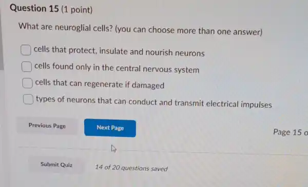 Question 15 (1 point)
What are neuroglial cells? (you can choose more than one answer)
cells that protect insulate and nourish neurons
cells found only in the central nervous system
cells that can regenerate if damaged
types of neurons that can conduct and transmit electrical impulses