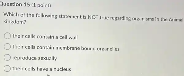 Question 15 (1 point)
Which of the following statement is NOT true regarding organisms in the Animal
kingdom?
their cells contain a cell wall
their cells contain membrane bound organelles
reproduce sexually
their cells have a nucleus