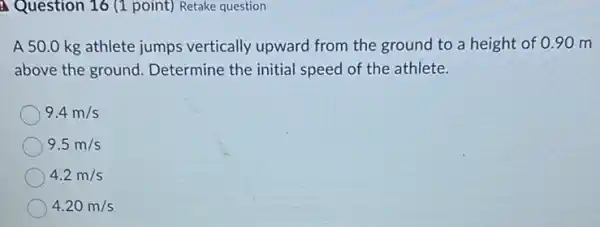 Question 16 (1 point) Retake question
A 50.0 kg athlete jumps vertically upward from the ground to a height of 0 .90 m
above the ground Determine the initial speed of the athlete.
9.4m/s
9.5m/s
4.2m/s
4.20m/s