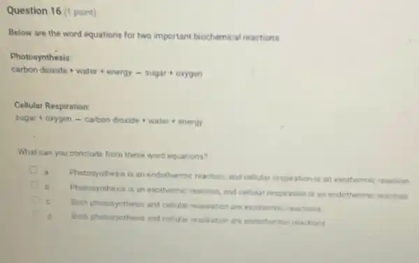 Question 16 (1 point)
Below are the word equations for two important biochemical reactions.
Photosynthesis:
carbon dicxide+water+energy-sugar+oxygen
Cellular Respiration:
sugar+oxygen-carbondioxide+water+energy
What can you conclude from these word equations?
Photosynthesis is an endothermic reaction and cellular respiration is an exothermic reaction
Photosynthesis is an exothermic reaction, and cellular respiration is an endothermic reaction
Both photosynthesis and cellular respiration are exothermic reactions
Both photosynthesis and celiular respiration are endothermic reactions