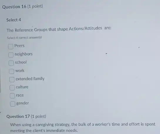 Question 16 (1 point)
Select 4
The Reference Groups that shape Actions/Attitudes are:
Select 4 correct answer(s)
Peers
neighbors
school
work
extended family
culture
race
gender
Question 17 (1 point)
When using a caregiving strategy, the bulk of a worker's time and effort is spent
meeting the client's immediate needs.