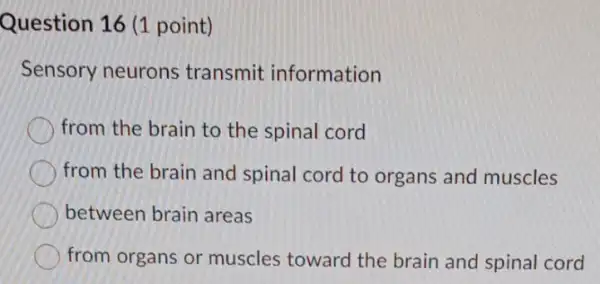 Question 16 (1 point)
Sensory neurons transmit information
from the brain to the spinal cord
from the brain and spinal cord to organs and muscles
between brain areas
from organs or muscles toward the brain and spinal cord