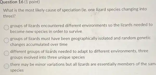 Question 16 (1 point)
What is the most likely cause of speciation (ie. one lizard species changing into
three)?
groups of lizards encountered different environments so the lizards needed to
become new species in order to survive
groups of lizards must have been geographically isolated and random genetic
changes accumulated over time
different groups of lizards needed to adapt to different environments, three
groups evolved into three unique species
there may be minor variations but all lizards are essentially members of the sam
species