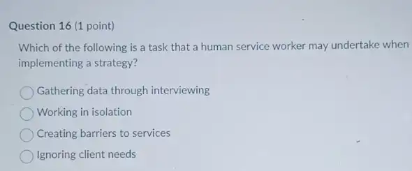 Question 16 (1 point)
Which of the following is a task that a human service worker may undertake when
implementing a strategy?
Gathering data through interviewing
Working in isolation
Creating barriers to services
Ignoring client needs