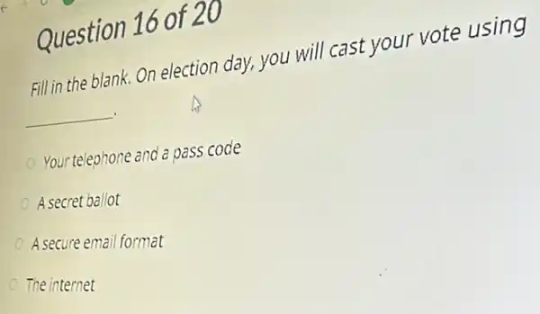 Question 16 of 20
Fill in the blank. On election day, you will cast your vote using
__
Your telephone and a pass code
A secret ballot
A secure email format
The internet