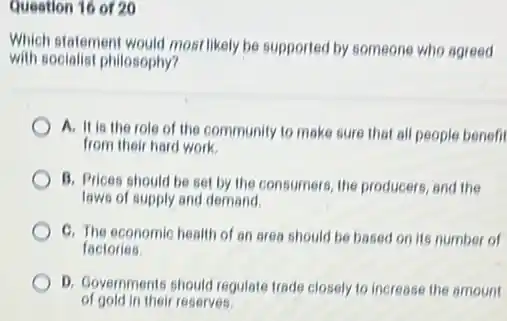 Question 16 of 20
Which statement would most likely be supported by someone who agreed
with socialist philosophy?
A. It is the role of the community to make sure that all people benefit
from their hard work.
B. Prices should be set by the consumers the producers, and the
laws of supply and demand.
C. The economic health of an area should be based on its number of
factories
D. Governments should regulate trade closely to increase the amount
of gold in their reserves.