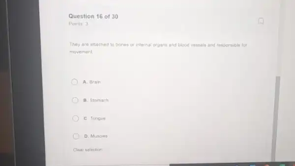 Question 16 of 30
Points: 3
They are attached to bones or internal organs and blood vessels and responsible for
movement
A. Brain
B. Stomach
C. Tongue
D. Muscles
Clear selection