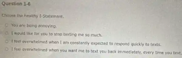 Question 1-6
Choose the healthy I-Statement:
You are being annoying.
I would like for you to stop texting me so much.
feel overwhelmed when I am constantly expected to respond quickly to texts.
I feel overwhelmed when you want me to text you back immediately, every time you text.