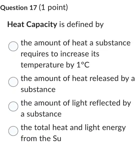 Question 17 (1 point)
Heat Capacity is defined by
the amount of heat a substance
requires to increase its
temperature by 1^circ C
the amount of heat released by a
substance
the amount of light reflected by
a substance
the total heat and light energy
from the Su