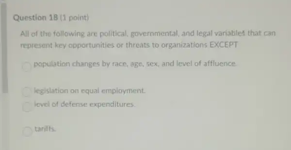 Question 18 (1 point)
All of the following are political governmental, and legal variables that can
represent key opportunities or threats to organizations EXCEPT
population changes by race age, sex, and level of affluence.
legislation on equal employment.
level of defense expenditures.
tariffs.