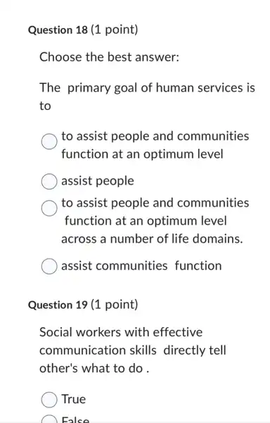 Question 18 (1 point)
Choose the best answer:
The primary goal of human services is
to
to assist people and communities
function at an optimum level
assist people
to assist people and communities
function at an optimum level
across a number of life domains.
assist communities function
Question 19 (1 point)
Social workers with effective
communication skills directly tell
other's what to do .
True
Ealse