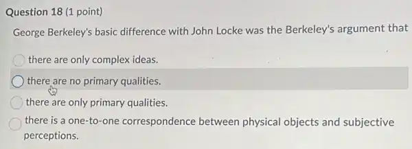 Question 18 (1 point)
George Berkeley's basic difference with John Locke was the Berkeley's argument that
there are only complex ideas.
there are no primary qualities.
there are only primary qualities.
there is a one -to-one correspondence between physical objects and subjective
perceptions.