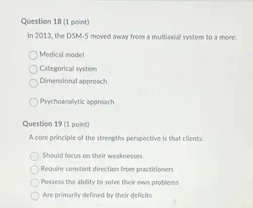 Question 18 (1 point)
In 2013, the DSM-5 moved away from a multiaxial system to a more:
Medical model
Categorical system
Dimensional approach
Psychoanalytic approach
Question 19 (1 point)
A core principle of the strengths perspective is that clients:
Should focus on their weaknesses
Require constant direction from practitioners
Possess the ability to solve their own problems
Are primarily defined by their deficits