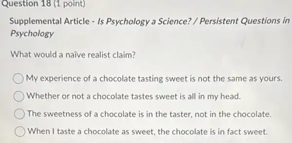 Question 18 (1 point)
Supplemental Article - Is Psychology a Science?/ Persistent Questions in
Psychology
What would a naive realist claim?
My experience of a chocolate tasting sweet is not the same as yours.
Whether or not a chocolate tastes sweet is all in my head.
The sweetness of a chocolate is in the taster, not in the chocolate.
When I taste a chocolate as sweet, the chocolate is in fact sweet.