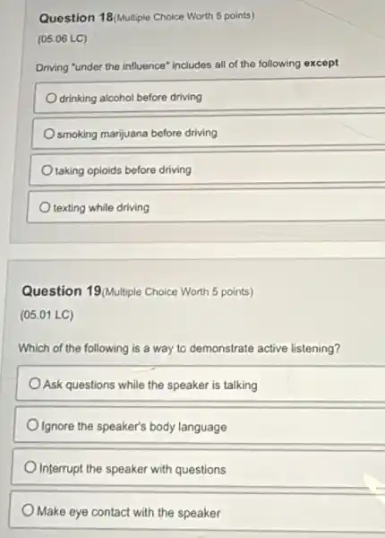 Question 18/Multiple Choice Worth 5 points)
(05.06 LC)
Driving "under the influence includes all of the following except
drinking alcohol before driving
smoking marijuana before driving
taking opioids before driving
texting while driving
Question 19/Multiple Choice Worth 5 points)
(05.01 LC)
Which of the following is a way to demonstrate active listening?
Ask questions while the speaker is talking
Ignore the speaker's body language
Interrupt the speaker with questions
Make eye contact with the speaker