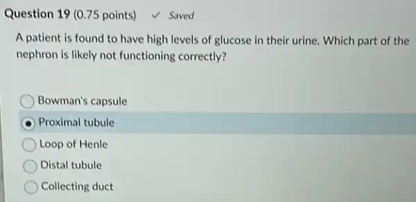 Question 19 (0.75 points)	Saved
A patient is found to have high levels of glucose in their urine. Which part of the
nephron is likely not functioning correctly?
Bowman's capsule
Proximal tubule
Loop of Henle
Distal tubule
Collecting duct