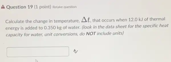 A Question 19 (1 point) Retake question
Calculate the change in temperature, Delta t that occurs when 12 .O kJ of thermal
energy is added to 0.350 kg of water.(look in the data sheet for the specific heat
capacity for water, unit conversions, do NOT include units)
square  A