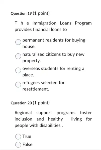 Question 19 (1 point)
T h e Immigration Loans Program
provides financial loans to
permanent residents for buying
house.
naturalised I citizens to buy new
property.
overseas students for renting a
place.
refugees selected for
resettlement.
Question 20 (1 point)
Regional support programs foster
inclusion and healthy living for
people with disabilities .
True
False