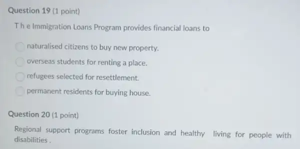 Question 19 (1 point)
The Immigration Loans Program provides financial loans to
naturalised citizens to buy new property.
overseas students for renting a place.
refugees selected for resettlement.
permanent residents for buying house.
Question 20 (1 point)
Regional support programs foster inclusion and healthy living for people with
disabilities