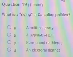 Question 19 (1 point)
What is a "riding'in Canadian politics?
a A political party
b A legislative bill
C Permanent residents
d An electoral district