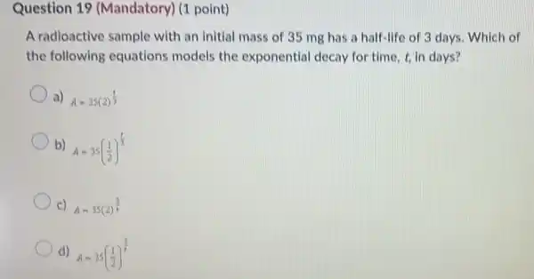 Question 19 (Mandatory) (1 point)
A radioactive sample with an initial mass of 35 mg has a half-life of 3 days. Which of
the following equations models the exponential decay for time, t, in days?
a) A=35(2)^(1)/(3)
b) A=35((1)/(2))^(1)/(3)
c) A=35(2)^(3)/(2)
d) A=35((1)/(2))^(3)/(2)