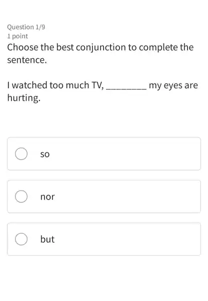 Question 1/9
1 point
Choose the best conjunction to complete the
sentence.
I watched too much TV. __ my eyes are
hurting.
so
nor
but