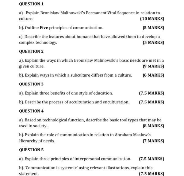 QUESTION 1
a). Explain Bronislaw Malinowski's Permanent Vital Sequence in relation to
culture.
(10 MARKS)
b). Outline Five principles of communication.
(5 MARKS)
c). Describe the features about humans that have allowed them to develop a
complex technology.
(5 MARKS)
QUESTION 2
a). Explain the ways in which Bronislaw Malinowski's basic needs are met in a
given culture.
(9 MARKS)
b). Explain ways in which a subculture differs from a culture.
(6 MARKS)
QUESTION 3
a). Explain three benefits of one style of education.
(7.5 MARKS)
b). Describe the process of acculturation and enculturation.
(7.5 MARKS)
QUESTION 4
a). Based on technological function, describe the basic tool types that may be
used in society.
(8 MARKS)
b). Explain the role of communication in relation to Abraham Maslow's
Hierarchy of needs.
(7 MARKS)
QUESTION 5
a). Explain three principles of interpersonal communication.
(7.5 MARKS)
b). Communication is systemic using relevant illustrations , explain this
statement.
(7.5 MARKS)