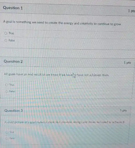 Question 1
A goal is something we need to create the energy and creativity to continue to grow.
True
False
Question 2
All goals have an end result so we know it we have have not achieved them
True
False
Question 3
Avivid picture of a gool makesitmore real provides enery and drives our need to achieve it.
True
False
1 pts
1 pts
1 pts