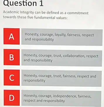 Question 1
Academic Integrity can be defined as a commitment
towards these five fundamenta values:
A
Honesty, courage, loyalty, fairness respect
and responsibility
B
Honesty, courage, trust, collaboration respect
and responsibility
C
Honesty,courage, trust, fairness, respect and
responsibility
D
Honesty, courage, independence fairness,
respect and responsibility