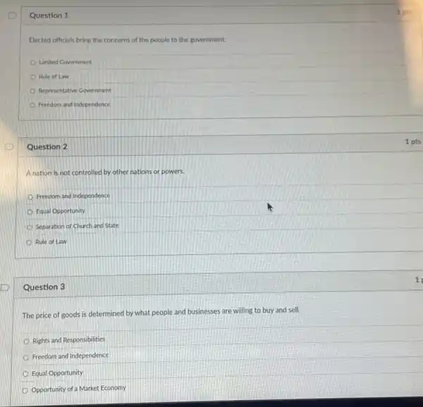 Question 1
Elected officials bring the concerns of the people to the government.
Limited Government
Rule of Law
Representative Government
Freedom and Independence
Question 2
A nation is not controlled by other nations or powers.
Freedom and Independence
Equal Opportunity
Separation of Church and State
Rule of Law
Question 3
The price of goods is determined by what people and businesses are willing to buy and sell.
Rights and Responsibilities
Freedom and Independence
Equal Opportunity
Opportunity of a Market Economy
1 pts
1 pts
1