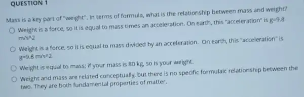 QUESTION 1
Mass is a key part of "weight". In terms of formula, what is the relationship between mass and weight?
Weight is a force, so it is equal to mass times an acceleration. On earth, this "acceleration" is
g=9.8
m/s^wedge 2
Weight is a force so it is equal to mass divided by an acceleration. On earth this "acceleration" is
g=9.8m/s^wedge 2
Weight is equal to mass; if your mass is 80 kg, so is your weight.
Weight and mass are related conceptually, but there is no specific formulaic relationship between the
two. They are both fundamental properties of matter.