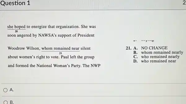 Question 1
she hoped to energize that organization. She was
soon angered by NAWSA's support of President
Woodrow Wilson, whom remained near silent
about women's right to vote. Paul left the group
and formed the National Woman's Party. The NWP
21. A. NO CHANGE
B. whom remained nearly
C. who remained nearly
D. who remained near
2