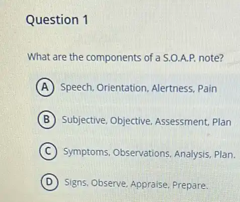 Question 1
What are the components of a S.O.A.P. note?
A Speech, Orientation . Alertness, Pain
B Subjective, Objective Assessment, Plan
C Symptoms, Observations Analysis, Plan.
D Signs, Observe, Appraise Prepare.