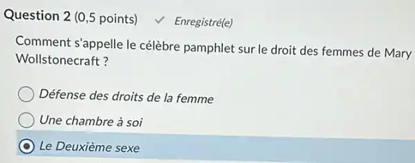 Question 2 (0,5 points) √ Enregistré(e)
Comment s'appelle le célèbre pamphlet sur le droit des femmes de Mary
Wollstonecraft?
Défense des droits de la femme
Une chambre à soi
Le Deuxième sexe