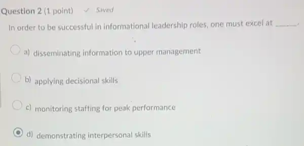 Question 2 (1 point) √ Saved
In order to be successful in informational leadership roles, one must excel at __
a) disseminating information to upper management
b) applying decisional skills
c) monitoring staffing for peak performance
d) demonstrating interpersonal skills