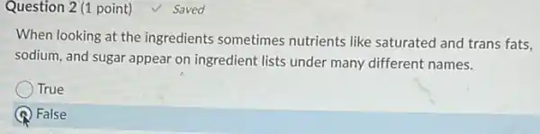 Question 2 (1 point) Saved
When looking at the ingredients sometimes nutrients like saturated and trans fats,
sodium, and sugar appear on ingredient lists under many different names.
True
) False