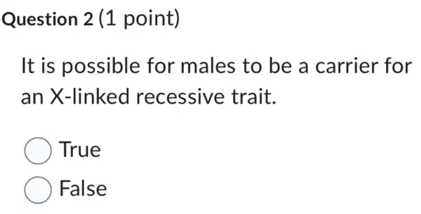 Question 2 (1 point)
It is possible for males to be a carrier for
an X-linked recessive trait.
True
False