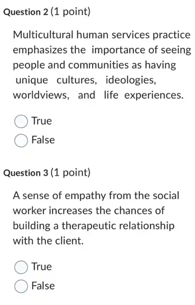 Question 2 (1 point)
Multicultural human services practice
emphasizes the importance of seeing
people and communities as having
unique cultures , ideologies,
worldviews . and life experiences.
True
False
Question 3 (1 point)
A sense of empathy from the social
worker increases the chances of
building a therapeutic relationship
with the client.
True
False