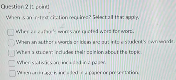 Question 2 (1 point)
When is an in-text citation required?Select all that apply.
When an author's words are quoted word for word.
When an author's words or ideas are put into a student's own words.
When a student includes their opinion about the topic.
When statistics are included in a paper.
When an image is included in a paper or presentation.