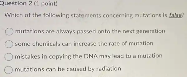 Question 2 (1 point)
Which of the following statements concerning mutations is false?
mutations are always passed onto the next generation
some chemicals can increase the rate of mutation
mistakes in copying the DNA may lead to a mutation
mutations can be caused by radiation