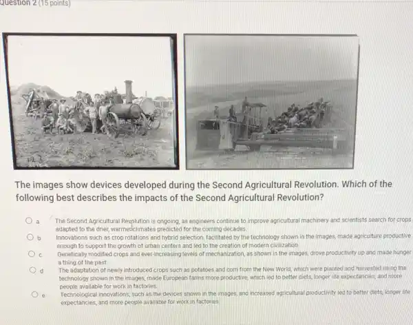 Question 2 (15 points)
The images show devices developed during the Second Agricultural Revolution. Which of the
following best describes the impacts of the Second Agricultural Revolution?
The Second Agricultural Revplution is ongoing, as engineers continue to improve agricultural machinery and scientists search for crops
adapted to the drier,warmedclimates predicted for the coming decades.
b Innovations such as crop rotations and hybrid selection facilitated by the technology shown in the images made agriculture productive
enough to support the growth of urban centers and led to the creation of modern civilization.
c Genetically modified crops and ever-increasing levels of mechanization, as shown in the images, drove productivity up and made hunger
a thing of the past
d The adaptation of newly introduced crops such as potatoes and corn from the New World, which were planted and harvested using the
technology shown in the images, made European farms more productive, which led to better diets, longer life expectancies, and more
people available for work in factories.
e Technological innovations, such as the devices shown in the images, and increased agricultural productivity led to better diets, longer life
expectancies, and more people available for work in factories