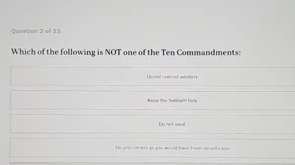 Question 2 of 15
Which of the following is NOT one of the Ten Commandments:
Do not commit adultery
Keep the Sabbath holy
Do not steal
Do unto others as you would have them do unto you