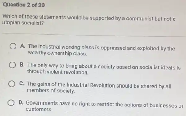 Question 2 of 20
Which of these statements would be supported by a communist but not a
utopian socialist?
A. The industrial working class is oppressed and exploited by the
wealthy ownership class.
B. The only way to bring about a society based on socialist ideals is
through violent revolution.
C. The gains of the Industrial Revolution should be shared by all
members of society.
D. Governments have no right to restrict the actions of businesses or
customers.