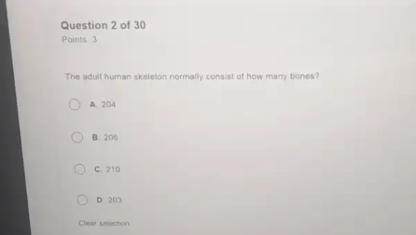 Question 2 of 30
Points: 3
The adult human skeleton normally consist of how many bones?
A. 204
B. 206
C. 210
D. 203
Clear selection