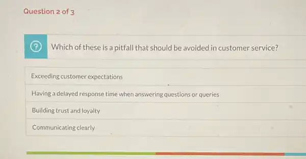 Question 2 of 3
Which of these is a pitfall that should be avoided in customer service?
Exceeding customer expectations
Having a delayed response time when answering questions or queries
Building trust and loyalty
Communicating clearly