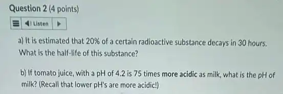 Question 2 (4 points)
a) It is estimated that 20%  of a certain radioactive substance decays in 30 hours.
What is the half life of this substance?
b) If tomato juice with a pH of 4.2 is 75 times more acidic as milk what is the pH of
milk? (Recall that lower pH's are more acidic!)