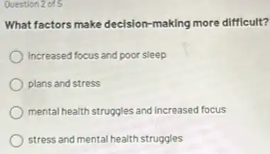 Question 2 of 5
What factors make decision making more difficult?
increased focus and poor sleep
plans and stress
mental health struggles and increased focus
stress and mental health struggles