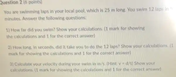 Question 2 (6 points)
You are swimming laps in your local pool, which is 25 m long. You swim 12 laps in 5
minutes. Answer the following questions:
1) How far did you swim? Show your calculations. (1 mark for showing
the calculations and 1 for the correct answer)
2) How long, in seconds, did it take you to do the 12 laps? Show your calculations. (1
mark for showing the calculations and 1 for the correct answer)
3) Calculate your velocity during your swim in m/s (Hint: v=d/t) Show your
calculations. (1 mark for showing the calculations and 1 for the correct answer)