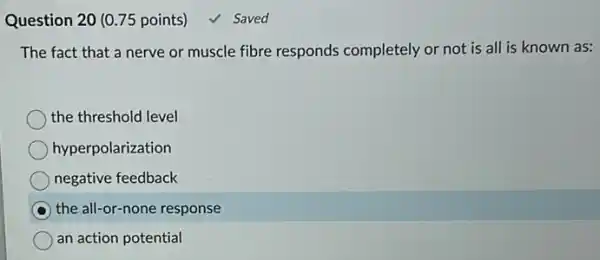 Question 20 (0.75 points) √ Saved
The fact that a nerve or muscle fibre responds completely or not is all is known as:
the threshold level
hyperpolarization
negative feedback
the all-or-none response
an action potential