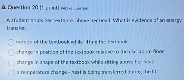 A Question 20 (1 point) Retake question
A student holds her textbook above her head. What is evidence of an energy
transfer.
motion of the textbook while lifting the textbook
change in position of the textbook relative to the classroom floor
change in shape of the textbook while sitting above her head
a temperature change - heat is being transferred during the lift